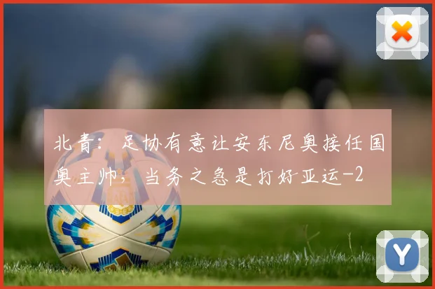 北青：足协有意让安东尼奥接任国奥主帅，当务之急是打好亚运