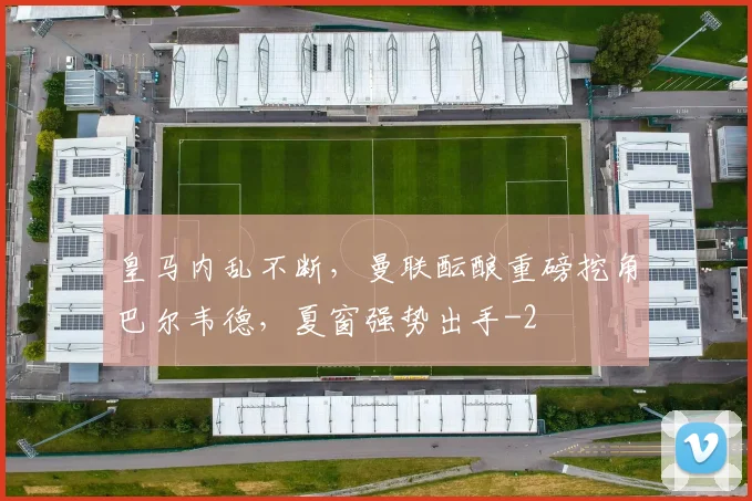 皇马内乱不断，曼联酝酿重磅挖角巴尔韦德，夏窗强势出手