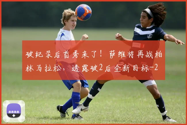 破纪录后首秀来了！萨维将再战柏林马拉松，透露破2后全新目标