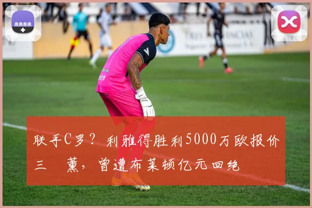 联手C罗？利雅得胜利5000万欧报价三笘薰，曾遭布莱顿亿元回绝