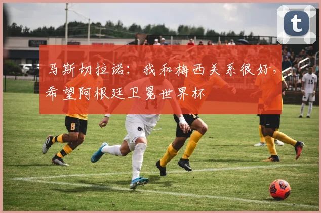 马斯切拉诺：我和梅西关系很好，希望阿根廷卫冕世界杯
