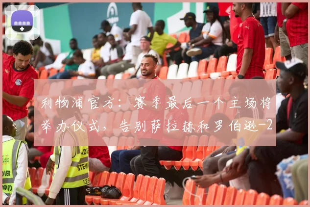 利物浦官方：赛季最后一个主场将举办仪式，告别萨拉赫和罗伯逊
