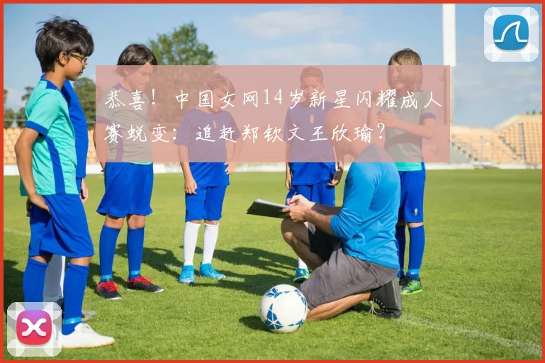 恭喜！中国女网14岁新星闪耀成人赛蜕变：追赶郑钦文王欣瑜？