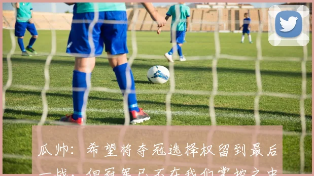 瓜帅：希望将夺冠选择权留到最后一战，但冠军已不在我们掌控之中