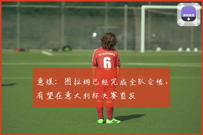 意媒：图拉姆已经完成全队合练，有望在意大利杯决赛首发