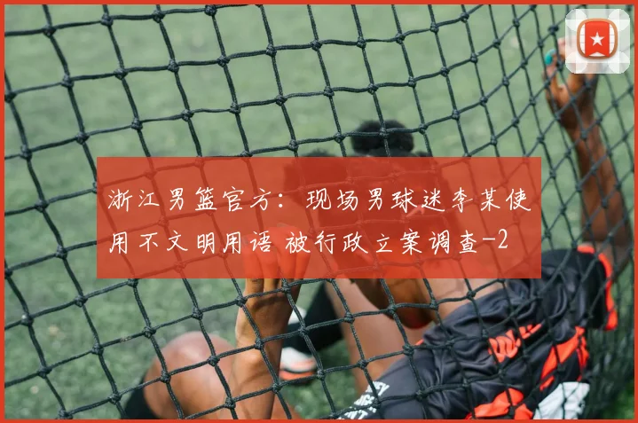 浙江男篮官方：现场男球迷李某使用不文明用语 被行政立案调查