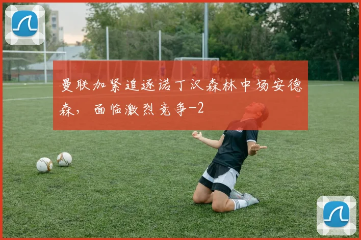 曼联加紧追逐诺丁汉森林中场安德森，面临激烈竞争