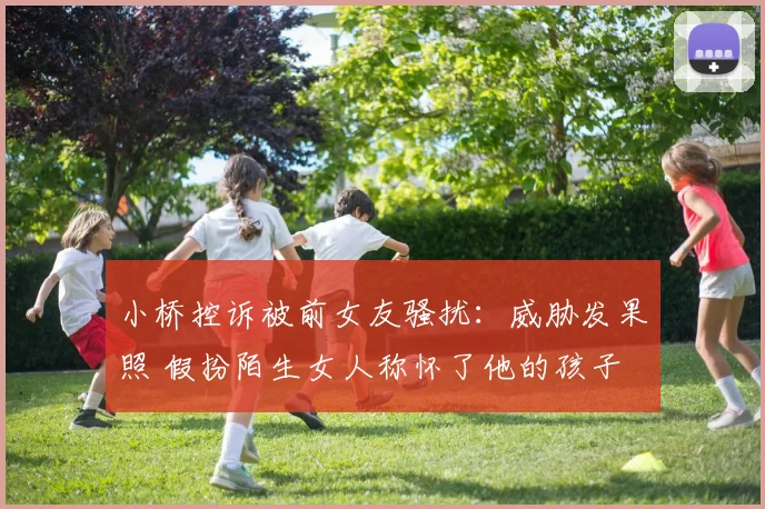 小桥控诉被前女友骚扰：威胁发果照 假扮陌生女人称怀了他的孩子