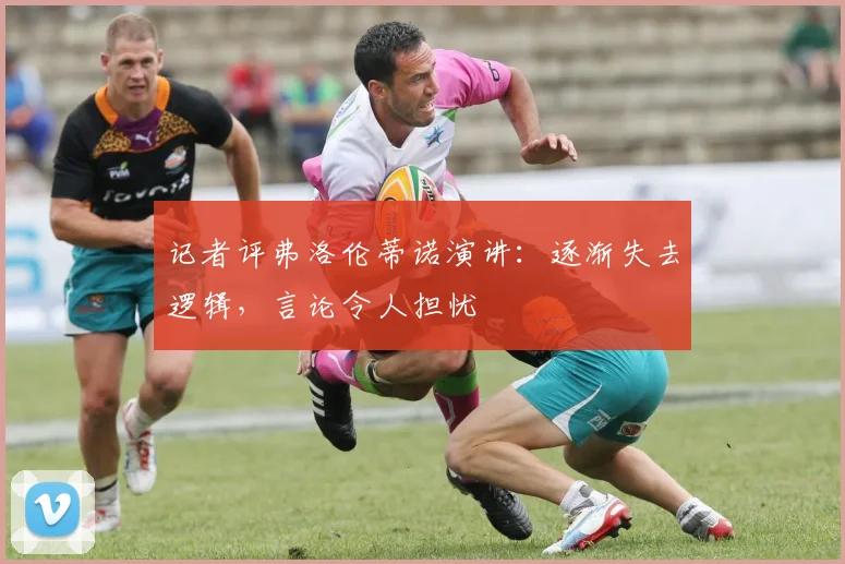 记者评弗洛伦蒂诺演讲：逐渐失去逻辑，言论令人担忧