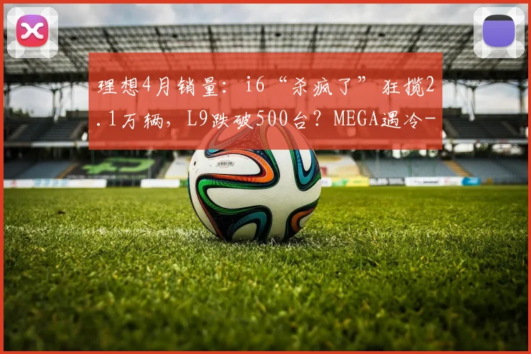 理想4月销量：i6“杀疯了”狂揽2.1万辆，L9跌破500台？MEGA遇冷
