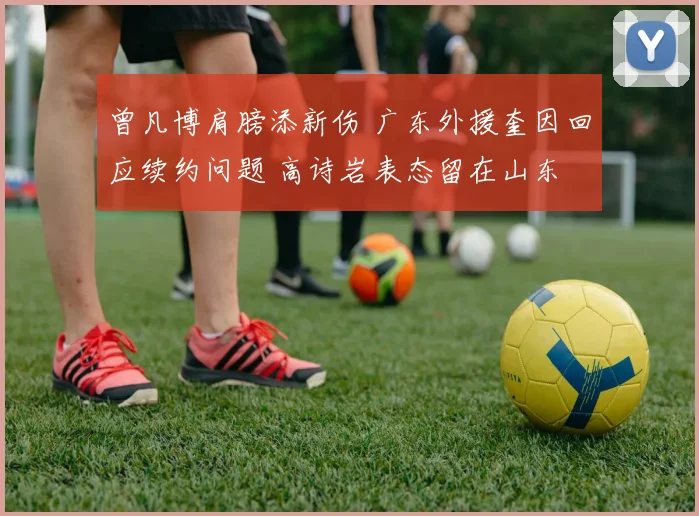 曾凡博肩膀添新伤 广东外援奎因回应续约问题 高诗岩表态留在山东