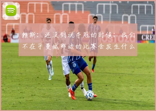 赖斯：还没到说夺冠的时候；我们不在乎曼城那边的比赛会发生什么