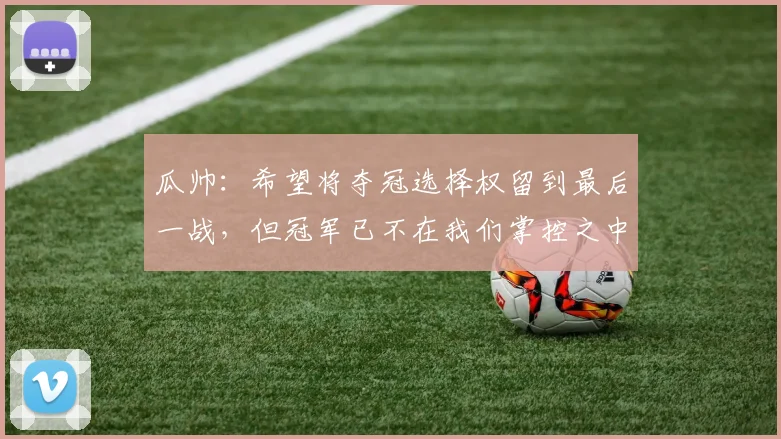 瓜帅：希望将夺冠选择权留到最后一战，但冠军已不在我们掌控之中