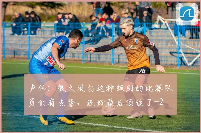 卢伟：很久没打这种级别的比赛队员们有点紧，还好最后顶住了