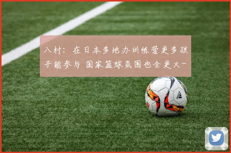 八村：在日本多地办训练营更多孩子能参与 国家篮球氛围也会更火