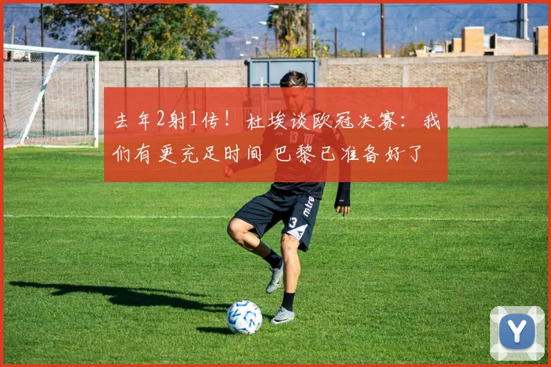 去年2射1传！杜埃谈欧冠决赛：我们有更充足时间 巴黎已准备好了