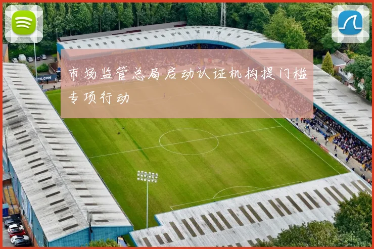 市场监管总局启动认证机构提门槛专项行动