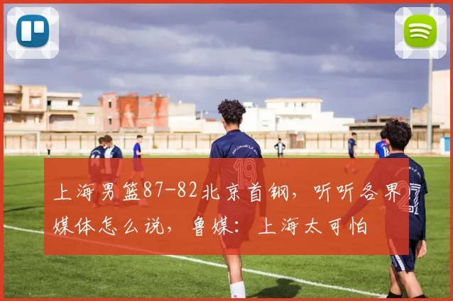 上海男篮87-82北京首钢，听听各界媒体怎么说，鲁媒：上海太可怕