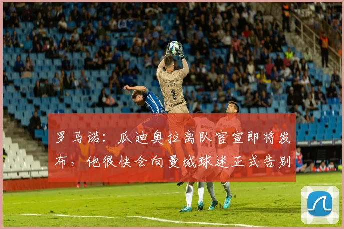 罗马诺：瓜迪奥拉离队官宣即将发布，他很快会向曼城球迷正式告别