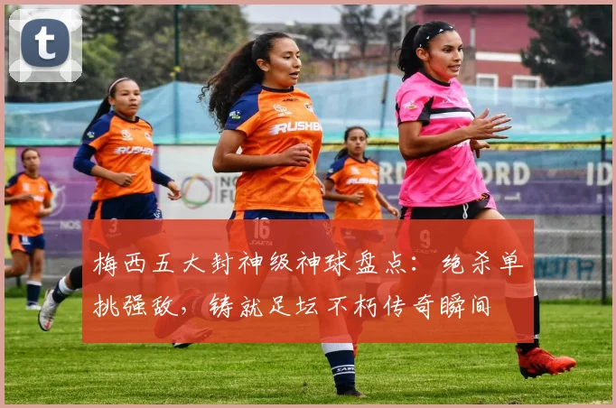 梅西五大封神级神球盘点：绝杀单挑强敌，铸就足坛不朽传奇瞬间