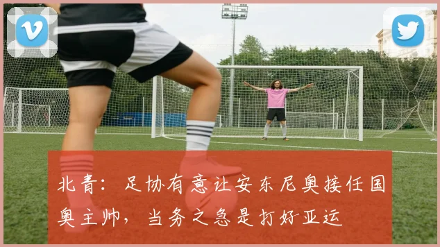 北青：足协有意让安东尼奥接任国奥主帅，当务之急是打好亚运