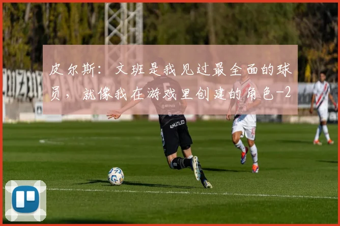 皮尔斯：文班是我见过最全面的球员，就像我在游戏里创建的角色
