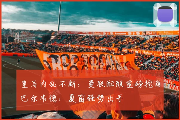 皇马内乱不断，曼联酝酿重磅挖角巴尔韦德，夏窗强势出手