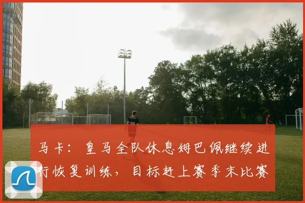 马卡：皇马全队休息姆巴佩继续进行恢复训练，目标赶上赛季末比赛