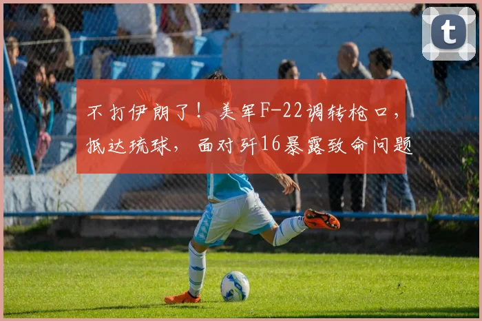 不打伊朗了！美军F-22调转枪口，抵达琉球，面对歼16暴露致命问题