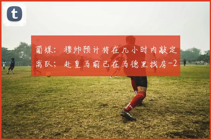 葡媒：穆帅预计将在几小时内敲定离队；赴皇马前已在马德里找房