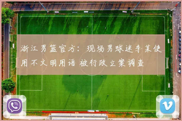 浙江男篮官方：现场男球迷李某使用不文明用语 被行政立案调查