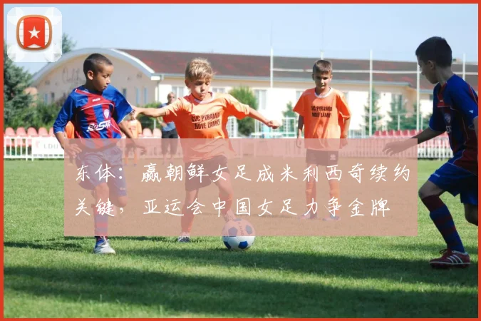 东体：赢朝鲜女足成米利西奇续约关键，亚运会中国女足力争金牌