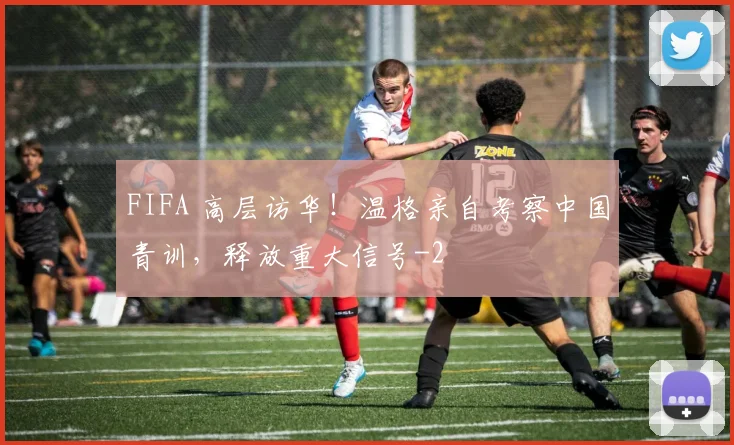 FIFA 高层访华！温格亲自考察中国青训，释放重大信号