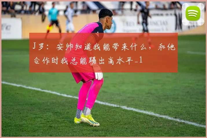 J罗：安帅知道我能带来什么，和他合作时我总能踢出高水平_1