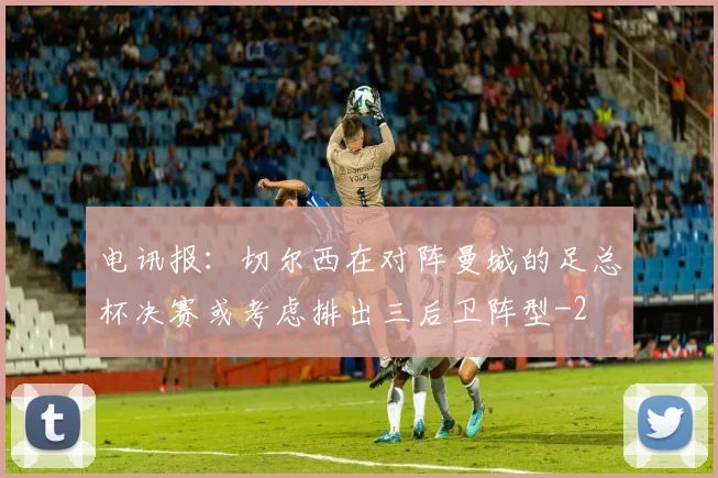 电讯报：切尔西在对阵曼城的足总杯决赛或考虑排出三后卫阵型