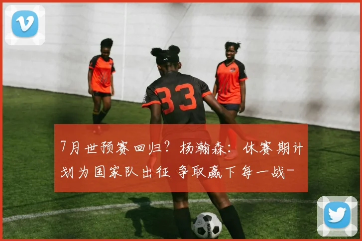 7月世预赛回归？杨瀚森：休赛期计划为国家队出征 争取赢下每一战
