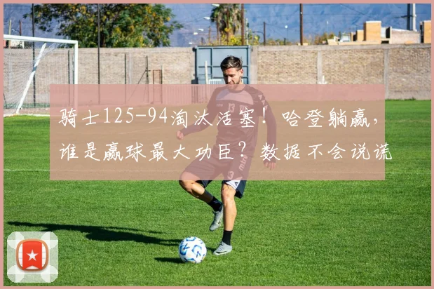 骑士125-94淘汰活塞！哈登躺赢，谁是赢球最大功臣？数据不会说谎_1