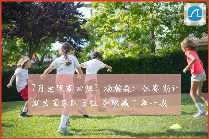 7月世预赛回归？杨瀚森：休赛期计划为国家队出征 争取赢下每一战