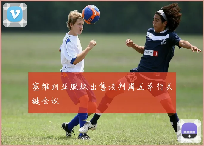 塞维利亚股权出售谈判周五举行关键会议