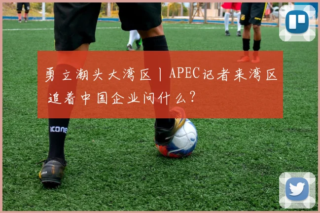 勇立潮头大湾区丨APEC记者来湾区 追着中国企业问什么？