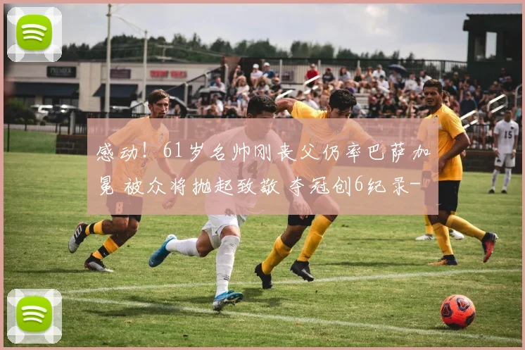 感动！61岁名帅刚丧父仍率巴萨加冕 被众将抛起致敬 夺冠创6纪录