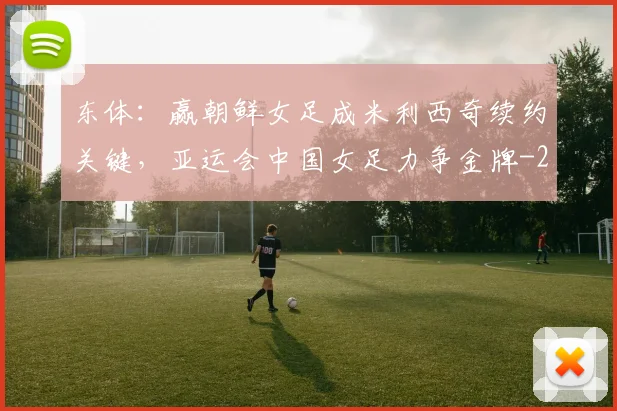 东体：赢朝鲜女足成米利西奇续约关键，亚运会中国女足力争金牌