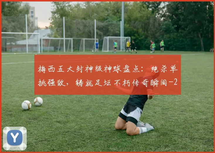 梅西五大封神级神球盘点：绝杀单挑强敌，铸就足坛不朽传奇瞬间