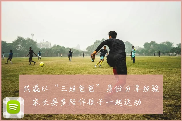 武磊以“三娃爸爸”身份分享经验：家长要多陪伴孩子一起运动