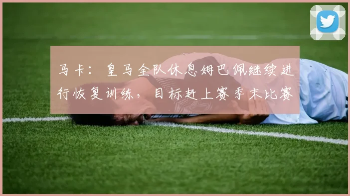 马卡：皇马全队休息姆巴佩继续进行恢复训练，目标赶上赛季末比赛