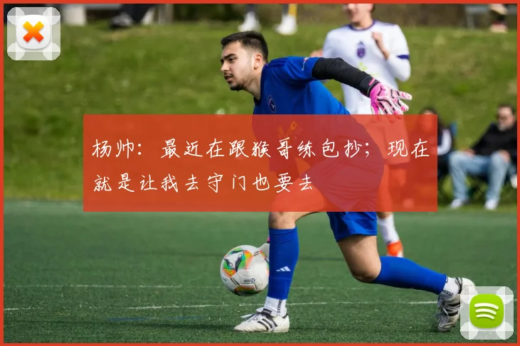 杨帅：最近在跟猴哥练包抄；现在就是让我去守门也要去
