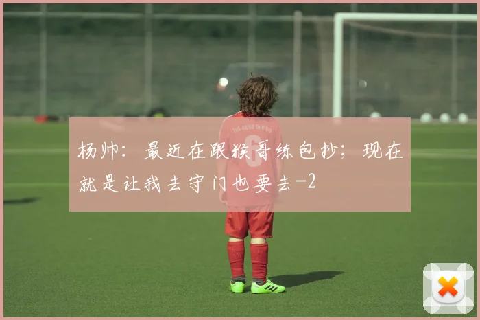 杨帅：最近在跟猴哥练包抄；现在就是让我去守门也要去