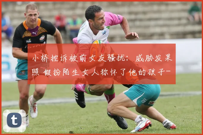 小桥控诉被前女友骚扰：威胁发果照 假扮陌生女人称怀了他的孩子